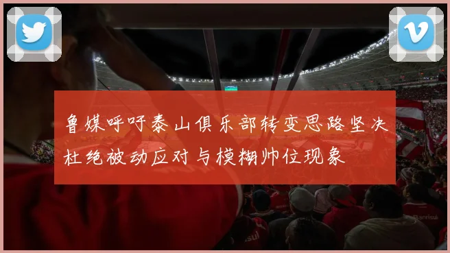 鲁媒呼吁泰山俱乐部转变思路坚决杜绝被动应对与模糊帅位现象