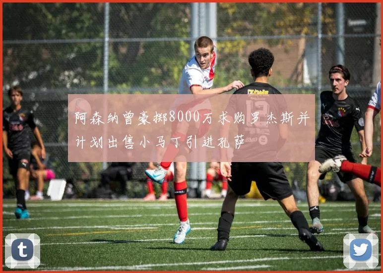 阿森纳曾豪掷8000万求购罗杰斯并计划出售小马丁引进孔萨