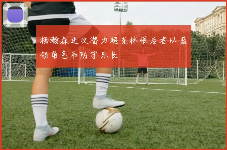 杨瀚森进攻潜力超克林根后者以蓝领角色和防守见长