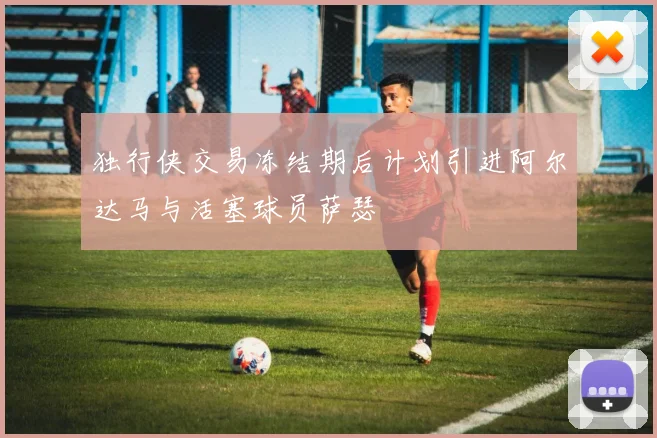 独行侠交易冻结期后计划引进阿尔达马与活塞球员萨瑟