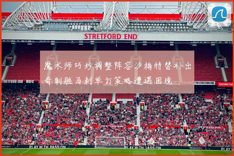 魔术师巧妙调整阵容沙梅特替补出奇制胜马刺单打策略遭遇困境