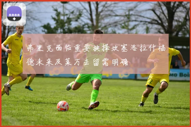 弗里克面临重要抉择坎塞洛拉什福德未来及莱万去留需明确