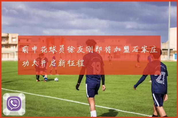 前申花球员徐友刚即将加盟石家庄功夫开启新征程