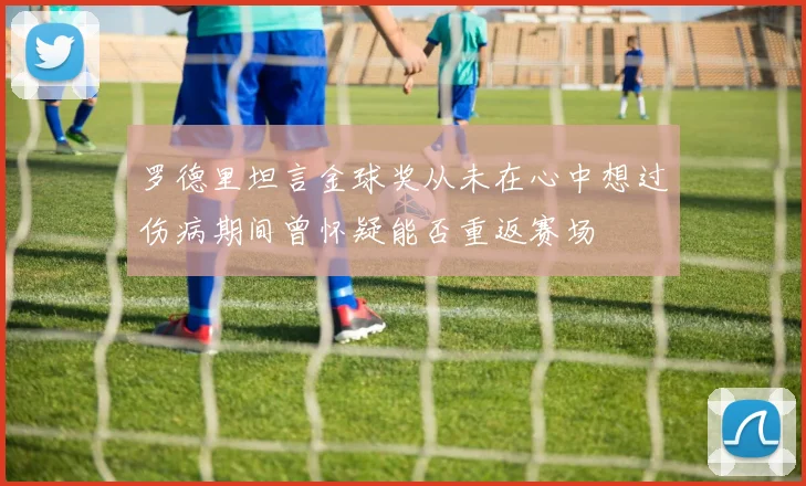 罗德里坦言金球奖从未在心中想过伤病期间曾怀疑能否重返赛场