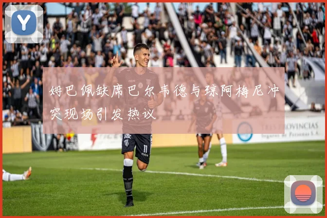 姆巴佩缺席巴尔韦德与琼阿梅尼冲突现场引发热议