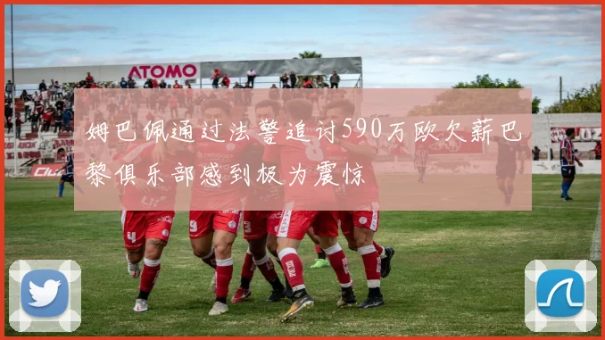 姆巴佩通过法警追讨590万欧欠薪巴黎俱乐部感到极为震惊