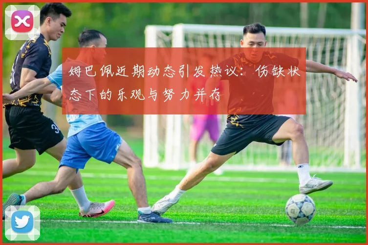 姆巴佩近期动态引发热议：伤缺状态下的乐观与努力并存