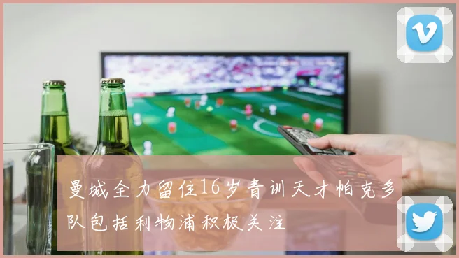 曼城全力留住16岁青训天才帕克多队包括利物浦积极关注