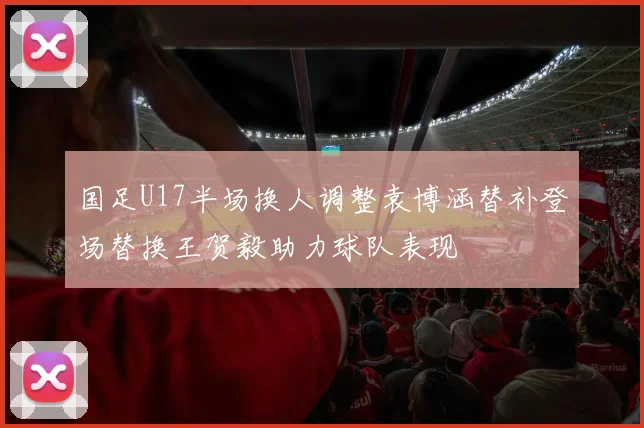 国足U17半场换人调整袁博涵替补登场替换王贺毅助力球队表现