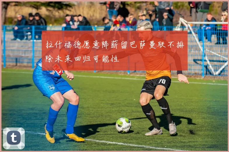 拉什福德愿意降薪留巴萨曼联不排除未来回归可能性