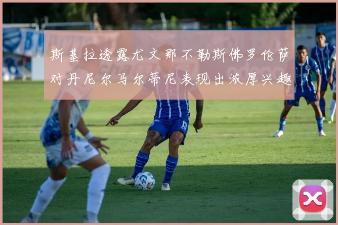 斯基拉透露尤文那不勒斯佛罗伦萨对丹尼尔马尔蒂尼表现出浓厚兴趣