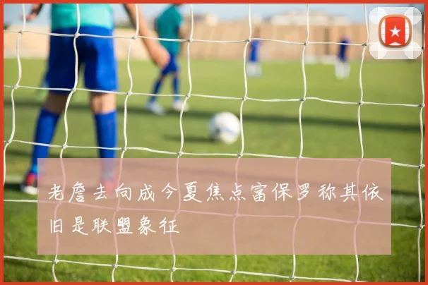 老詹去向成今夏焦点富保罗称其依旧是联盟象征