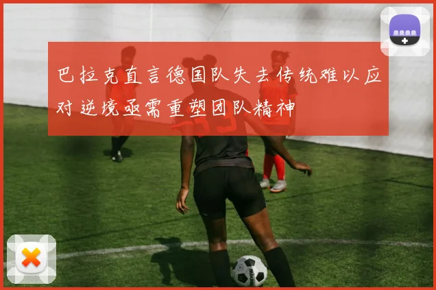 巴拉克直言德国队失去传统难以应对逆境亟需重塑团队精神