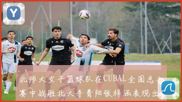 北师大女子篮球队在CUBAL全国总决赛中战胜北大李青阳张梓涵表现出色助力胜利