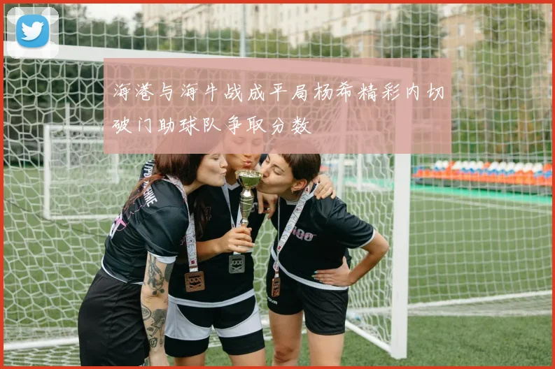 海港与海牛战成平局杨希精彩内切破门助球队争取分数