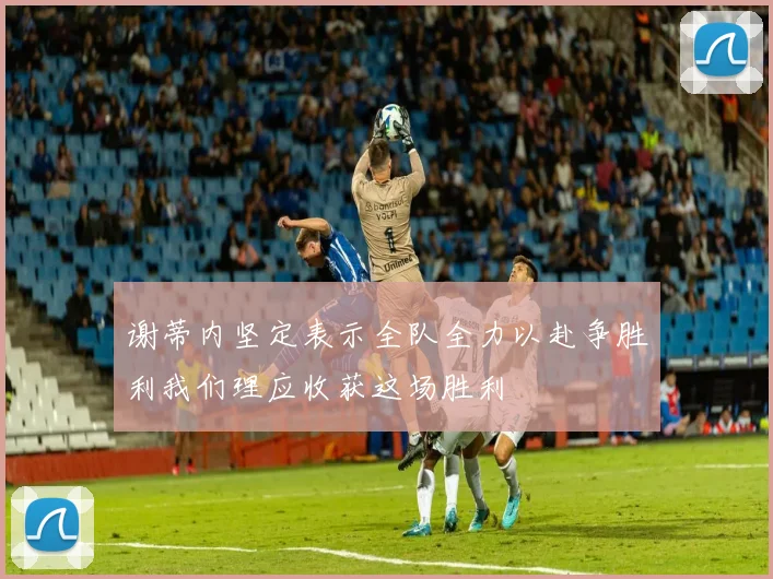 谢蒂内坚定表示全队全力以赴争胜利我们理应收获这场胜利