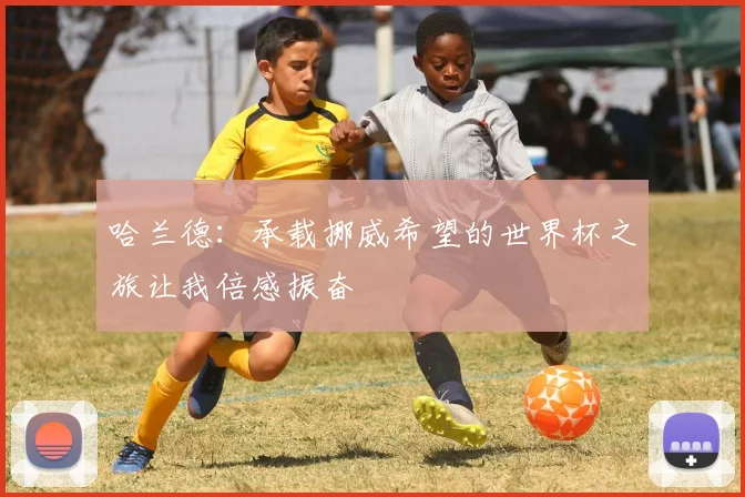 哈兰德：承载挪威希望的世界杯之旅让我倍感振奋