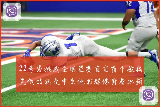 22号秀挑战全明星赛直言首个被我晃倒的就是申京他打球像背着冰箱一样笨重