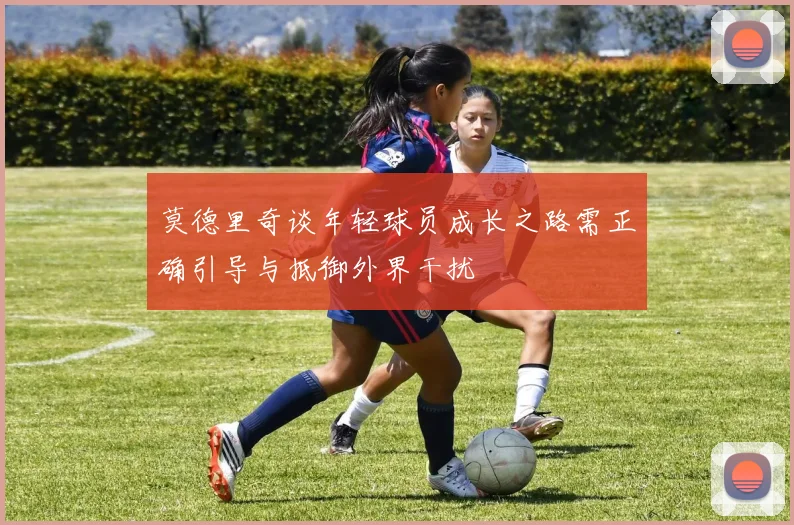 莫德里奇谈年轻球员成长之路需正确引导与抵御外界干扰