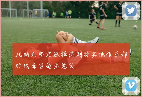 托纳利坚定选择热刺称其他俱乐部对我而言毫无意义