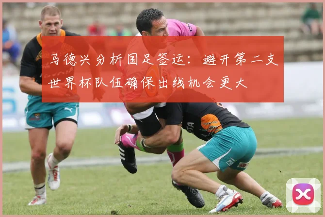 马德兴分析国足签运：避开第二支世界杯队伍确保出线机会更大