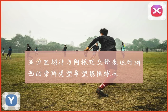亚沙里期待与阿根廷交锋表达对梅西的崇拜愿望希望能换球衣