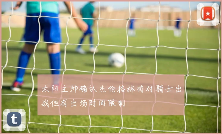 太阳主帅确认杰伦格林将对骑士出战但有出场时间限制