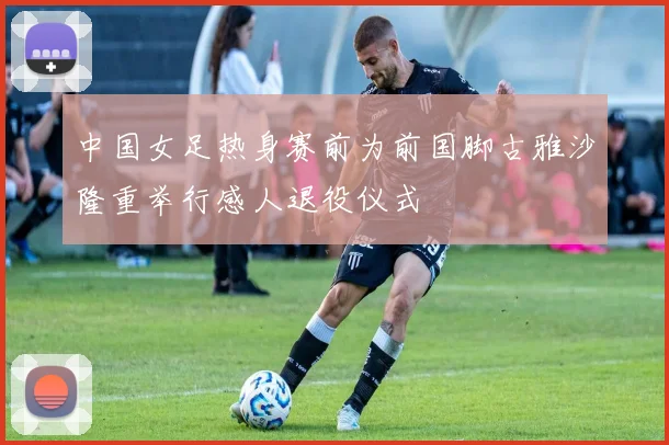 中国女足热身赛前为前国脚古雅沙隆重举行感人退役仪式