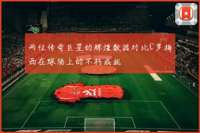 两位传奇巨星的辉煌数据对比C罗梅西在球场上的不朽成就