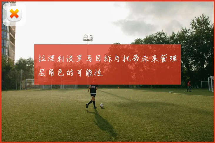拉涅利谈罗马目标与托蒂未来管理层角色的可能性